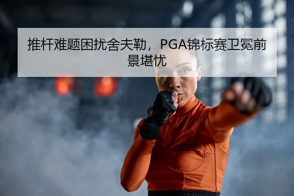 推杆难题困扰舍夫勒，PGA锦标赛卫冕前景堪忧